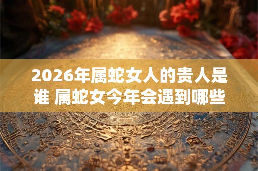 2026年属蛇女人的贵人是谁 属蛇女今年会遇到哪些贵人 2026年属蛇女人的贵人是谁 属蛇女今年会遇到哪些贵人