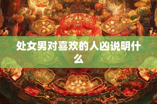 处女男对喜欢的人凶说明什么 处女男对喜欢的人凶说明什么