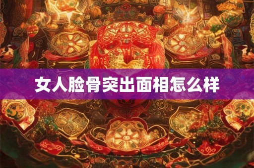 女人脸骨突出面相怎么样 女人脸骨突出面相怎么样