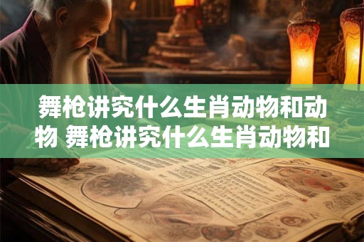 舞枪讲究什么生肖动物和动物 舞枪讲究什么生肖动物和动物一样 舞枪讲究什么生肖动物和动物 舞枪讲究什么生肖动物和动物一样