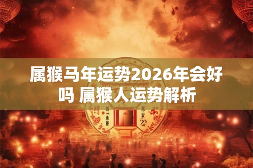 属猴马年运势2026年会好吗 属猴人运势解析