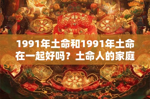 1991年土命和1991年土命在一起好吗?土命人的家庭幸福 1991年土命和1991年土命在一起好吗?土命人的家庭幸福