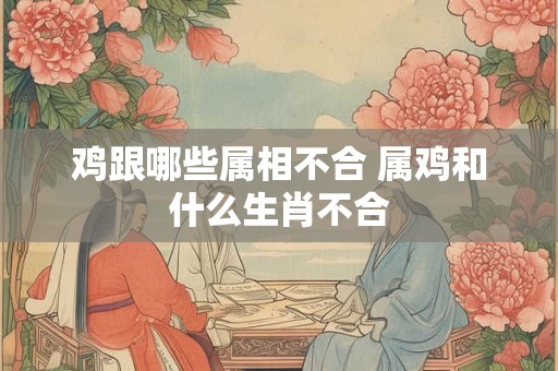 鸡跟哪些属相不合 属鸡和什么生肖不合