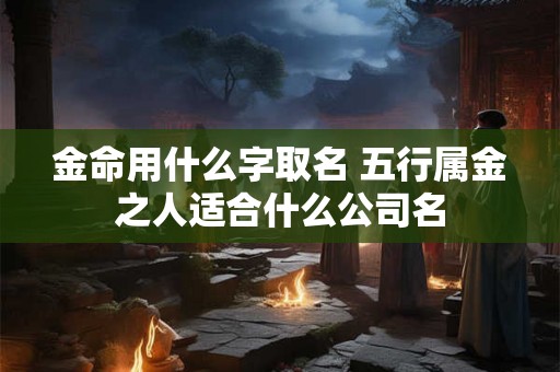 金命用什么字取名 五行属金之人适合什么公司名 金命用什么字取名 五行属金之人适合什么公司名
