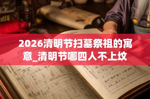 2026清明节扫墓祭祖的寓意_清明节哪四人不上坟