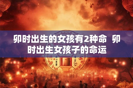 卯时出生的女孩有2种命  卯时出生女孩子的命运