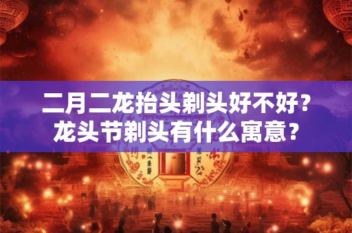 二月二龙抬头剃头好不好？龙头节剃头有什么寓意？