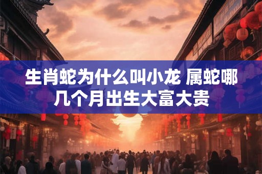 生肖蛇为什么叫小龙 属蛇哪几个月出生大富大贵 生肖蛇为什么叫小龙 属蛇哪几个月出生大富大贵