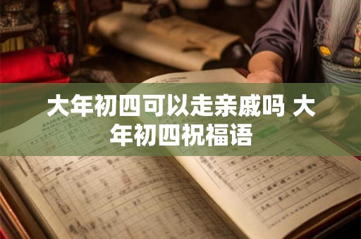 大年初四可以走亲戚吗 大年初四祝福语