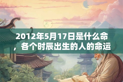 2012年5月17日是什么命，各个时辰出生的人的命运