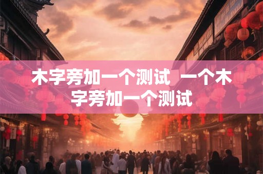 木字旁加一个测试 一个木字旁加一个测试 木字旁加一个测试 一个木字旁加一个测试