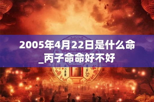 2005年4月22日是什么命_丙子命命好不好