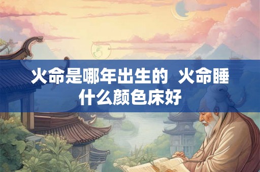 火命是哪年出生的  火命睡什么颜色床好