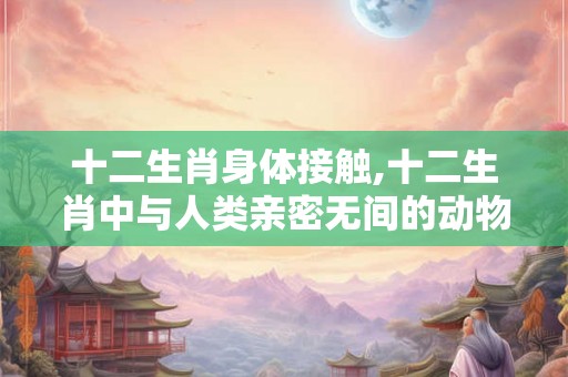 十二生肖身体接触,十二生肖中与人类亲密无间的动物有哪些 十二生肖身体接触,十二生肖中与人类亲密无间的动物有哪些