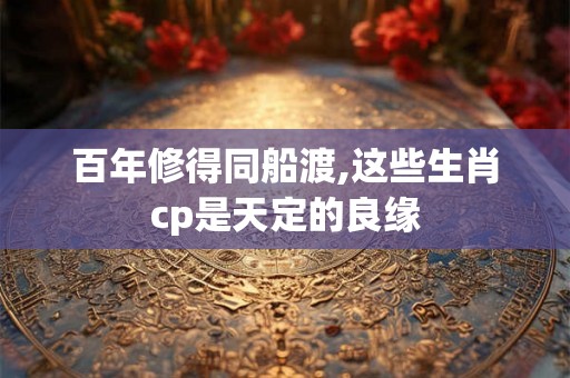 百年修得同船渡,这些生肖cp是天定的良缘 百年修得同船渡,这些生肖cp是天定的良缘
