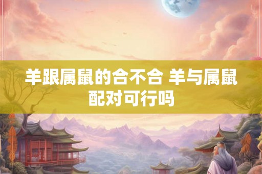 羊跟属鼠的合不合 羊与属鼠配对可行吗