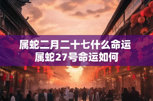 属蛇二月二十七什么命运 属蛇27号命运如何 属蛇二月二十七什么命运 属蛇27号命运如何