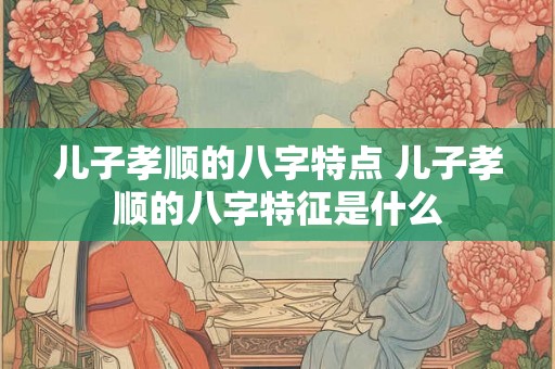 儿子孝顺的八字特点 儿子孝顺的八字特征是什么