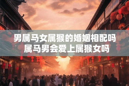 男属马女属猴的婚姻相配吗  属马男会爱上属猴女吗