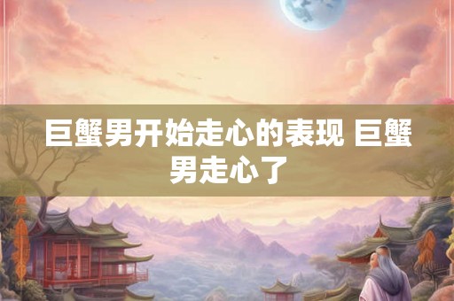 巨蟹男开始走心的表现 巨蟹男走心了