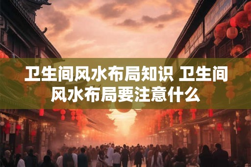 卫生间风水布局知识 卫生间风水布局要注意什么
