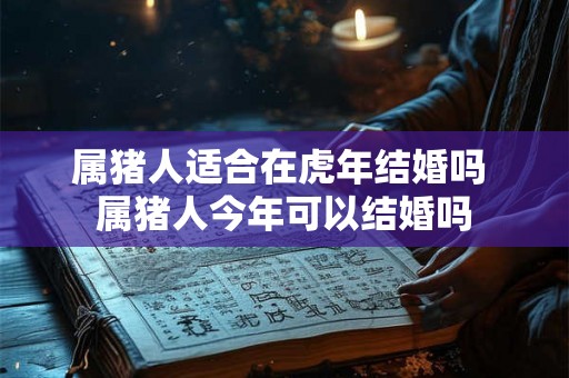 属猪人适合在虎年结婚吗 属猪人今年可以结婚吗