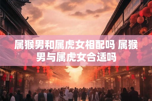 属猴男和属虎女相配吗 属猴男与属虎女合适吗