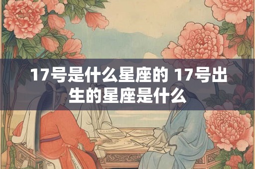 17号是什么星座的 17号出生的星座是什么 17号是什么星座的 17号出生的星座是什么