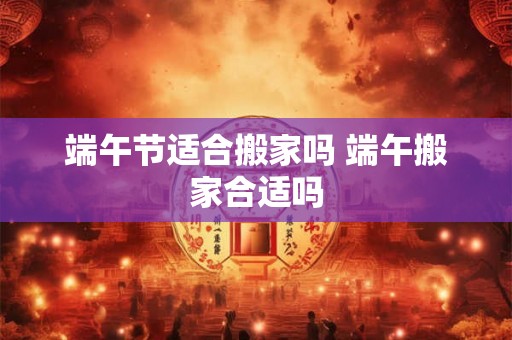 端午节适合搬家吗 端午搬家合适吗