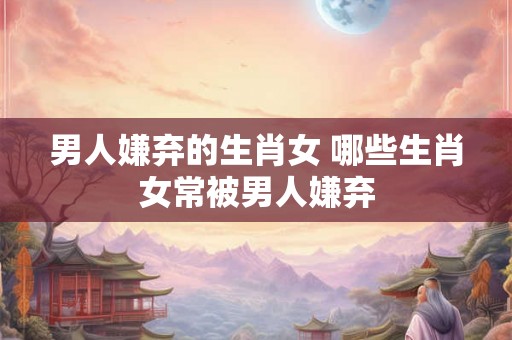 男人嫌弃的生肖女 哪些生肖女常被男人嫌弃