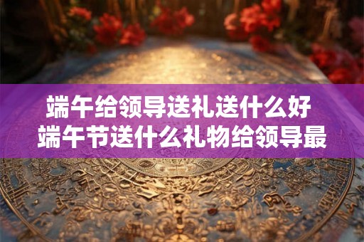 端午给领导送礼送什么好 端午节送什么礼物给领导最合适