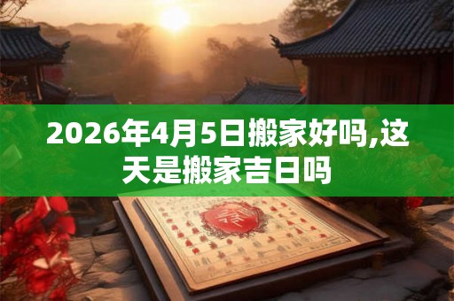 2026年4月5日搬家好吗,这天是搬家吉日吗