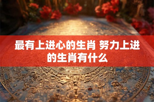 最有上进心的生肖 努力上进的生肖有什么