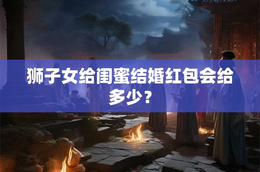 狮子女给闺蜜结婚红包会给多少？