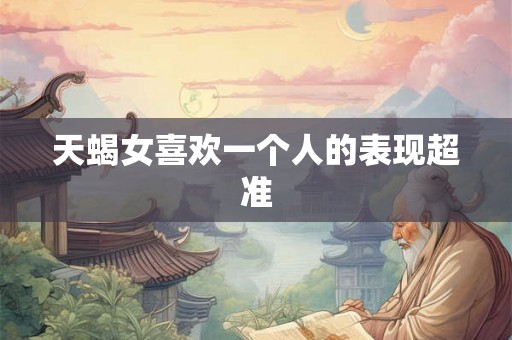 天蝎女喜欢一个人的表现超准