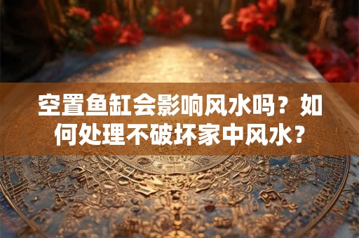 空置鱼缸会影响风水吗?如何处理不破坏家中风水? 空置鱼缸会影响风水吗?如何处理不破坏家中风水?