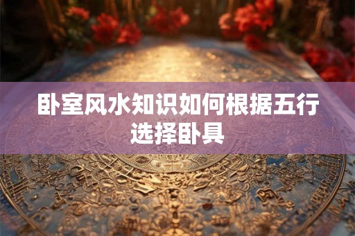 卧室风水知识如何根据五行选择卧具