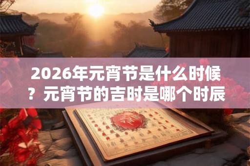 2026年元宵节是什么时候？元宵节的吉时是哪个时辰？