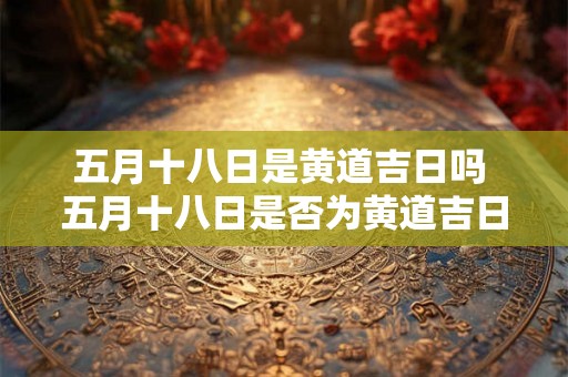 五月十八日是黄道吉日吗 五月十八日是否为黄道吉日 五月十八日是黄道吉日吗 五月十八日是否为黄道吉日