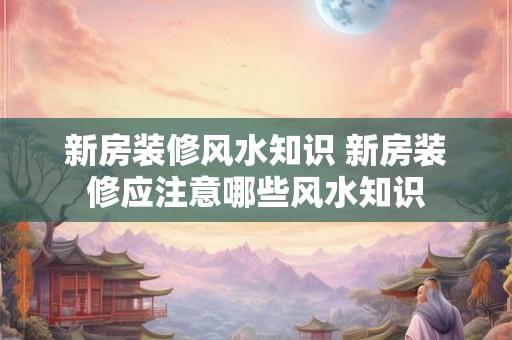 新房装修风水知识 新房装修应注意哪些风水知识