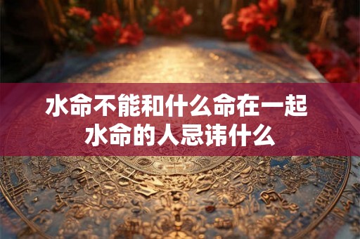 水命不能和什么命在一起 水命的人忌讳什么 水命不能和什么命在一起 水命的人忌讳什么