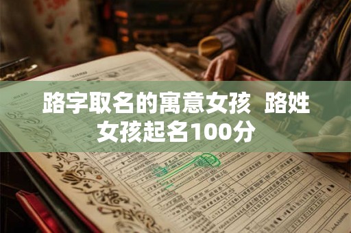 路字取名的寓意女孩 路姓女孩起名100分 路字取名的寓意女孩 路姓女孩起名100分