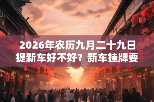 2026年农历九月二十九日提新车好不好？新车挂牌要注意什么？