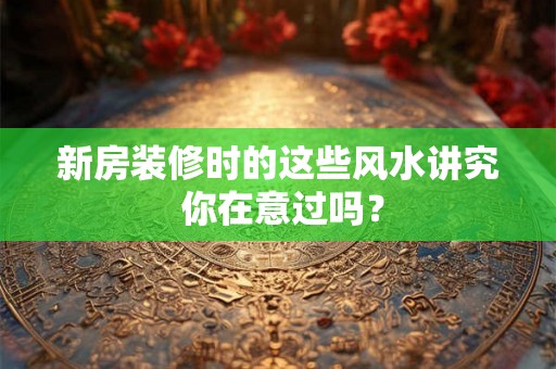 新房装修时的这些风水讲究 你在意过吗？