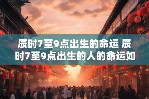 辰时7至9点出生的命运 辰时7至9点出生的人的命运如何