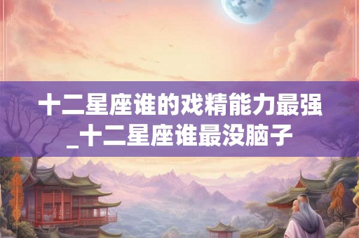 十二星座谁的戏精能力最强_十二星座谁最没脑子