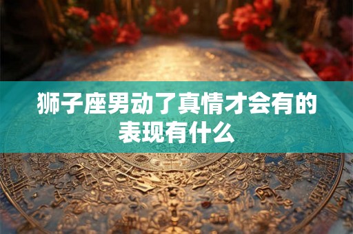 狮子座男动了真情才会有的表现有什么 狮子座男动了真情才会有的表现有什么