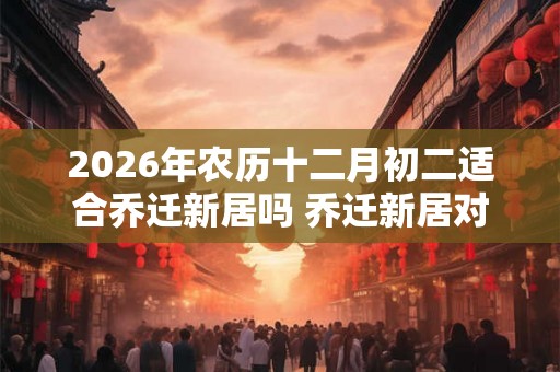 2026年农历十二月初二适合乔迁新居吗 乔迁新居对联