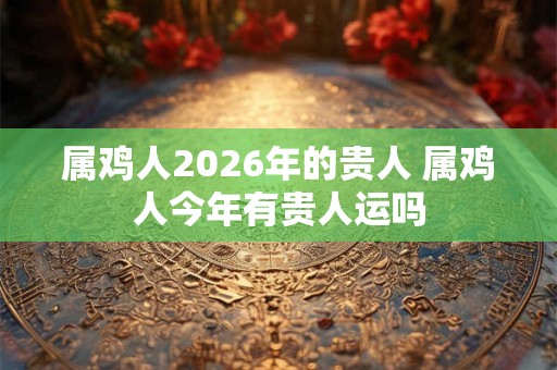 属鸡人2026年的贵人 属鸡人今年有贵人运吗