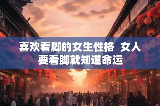 喜欢看脚的女生性格  女人要看脚就知道命运